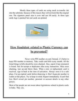 9
Mostly these types of cards are using mesh to transfer ink
into the substrate, because of this reason they will not look like the original
one. The signature panel area is even and can lift easily. In these type
cards logo is painted but real cards are printed.
Never write PIN number on card. Instead, it’s better to
keep PIN number to memory. Take credit card bills every month. All the
listed things in bills should be cross checked. Also, report if any mismatch
is found. Ask for receipt or duplicates after every transaction. After cross
checking, tear up and throw them. When a new or replacement card is
received, sign in back at the time of activation. Always store it in a safe
place. Cut up expired cards before disposing it. Don’t keep pin number in
wallet or like places. Try to keep in mind. Report immediately if card find
lost. Don’t reveal pin number, personal or account details to any other
person.
Most of the people are not aware about legislations related to plastic cards
in India. They are,
How fraudulent related to Plastic Currency can
be prevented?
 