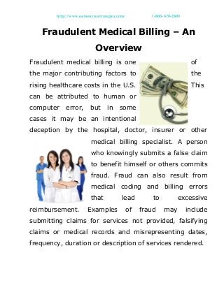 http://www.outsourcestrategies.com/ 1-800-670-2809
Fraudulent Medical Billing – An
Overview
Fraudulent medical billing is one of
the major contributing factors to the
rising healthcare costs in the U.S. This
can be attributed to human or
computer error, but in some
cases it may be an intentional
deception by the hospital, doctor, insurer or other
medical billing specialist. A person
who knowingly submits a false claim
to benefit himself or others commits
fraud. Fraud can also result from
medical coding and billing errors
that lead to excessive
reimbursement. Examples of fraud may include
submitting claims for services not provided, falsifying
claims or medical records and misrepresenting dates,
frequency, duration or description of services rendered.
 