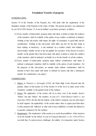 Fraudulent Transfer of property
INTRODUCTION:
Section 53 of the Transfer of the Property Act, 1882 deals with the requirement of the
fraudulent transfer of the Property in the Union of India. The present provision was substituted
by Act 20 of 1929, Section 15. It can be defined as per latest provision as follows:
(1) Every transfer of immoveable property made with intent to defeat or delay the creditors
of the transferor shall be voidable at the option of any creditor so defeated or delayed.
Nothing in this sub-section shall impair the rights of a transferee in good faith and for
consideration. Nothing in this sub-section shall affect any law for the time being in
force relating to insolvency. A suit instituted by a creditor (which term includes a
decree-holder whether he has or has not applied for execution of his decree) to avoid a
transfer on the ground that it has been made with intent to defeat or delay the creditors
of the transferor shall be instituted on behalf of, or for the benefit of, all the creditors.
(2) Every transfer of immoveable property made without consideration with intent to
defraud a subsequent transferee shall be voidable at the option of such transferee. For
the purposes of this sub-section, no transfer made without consideration shall be
deemed to have been made with intent to defraud by reason only that a subsequent
transfer for consideration was made.]
COMMENTARY:
1. Object- in Thakurji vs. Narsinghji (1928), the Patna High Court observed that the
primary object of sub-section (1) of the Section 53 of the Act is to make assets of the
Transferor available to the general body of the creditors.
2. Scope- The application of the section will be in force even if the transfer doesn’t
“defeat” but only “delays” the creditors. In case of C. Abdul Shukoor Saheb vs. Arji
Papa Rao (1963), the fact that the entirely of the debtor’s property was not sold cannot
by itself negative the applicability of the section unless there is cogent proof that there
is other property left, sufficient in value and of easy availability to render the alienation
in question immaterial for the creditors.
3. Requirement- The requirement of the section is to avoid the possibilities of the retention
of all the benefits by the debtor. In case of Chogmal Bhandari vs. Dy. CTO (1976), it
was held that, if a person proves challenges the validity of a transaction under Section
 