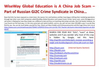 WiseWay Global Education is A China Job Scam –
Part of Russian Gi2C Crime Syndicate in China…
Now that Gi2c has been exposed as a total sham, the owners Yuri and Svetlana and Ben have begun shifting their marketing operations
through two other scam shell companies called WiseWay Global Education and Loawai Career Center. Same scam, same Zhongguancun
call center in Beijing but now they simply use a different script and focus on teaching internships and jobs. Don't be fooled, however, As
I just found out the hard way, it is the very same bait and switch bullshit, and no, you will not earn even $25,000 a year in ay job they
find for you. You can do much better yourself for free. Check out http://reddit.com/r/chinascamcentral and the huge China Liars List at
https://www.scam.com/showthread.php?704467-UPDATED-China-Liars-List-ESL-TEFL-Teacher-Job-Scams-Internships-Exporters-etc-BLA
CKLIST
SEARCH FOR YOUR SELF “Gi2c”, “scam” at these
websites and if you wonder why most of this crap
is hidden by Google, red this here:
http://opnlttr.com/letter/gi2c-reviews-according-g
oogle-and-duckduckgocom-china-job-scam-or-legit
http://Scam.com (Internet Scams Section)
http://Reddit.com
http://EslWatch.info/forum/china
http://scamorg.com
http://realscam.com
http://opnlttr.com
http://studentroom.co.uk
 