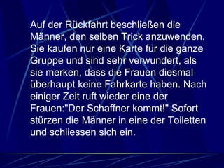 Auf der Rückfahrt beschließen die Männer, den selben Trick anzuwenden. Sie kaufen nur eine Karte für die ganze Gruppe und sind sehr verwundert, als sie merken, dass die Frauen diesmal überhaupt keine Fahrkarte haben. Nach einiger Zeit ruft wieder eine der Frauen:"Der Schaffner kommt!" Sofort stürzen die Männer in eine der Toiletten und schliessen sich ein.  