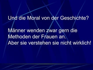 Und die Moral von der Geschichte?   Männer wenden zwar gern die Methoden der Frauen an.  Aber sie verstehen sie nicht wirklich!  