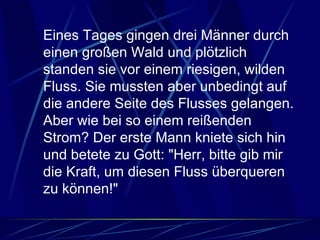 Eines Tages gingen drei Männer durch einen großen Wald und plötzlich standen sie vor einem riesigen, wilden Fluss. Sie mussten aber unbedingt auf die andere Seite des Flusses gelangen. Aber wie bei so einem reißenden Strom? Der erste Mann kniete sich hin und betete zu Gott: "Herr, bitte gib mir die Kraft, um diesen Fluss überqueren zu können!"  