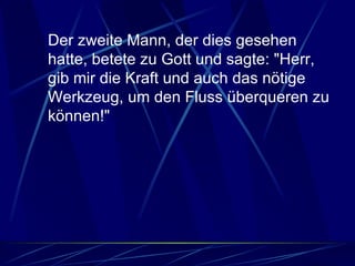Der zweite Mann, der dies gesehen hatte, betete zu Gott und sagte: "Herr, gib mir die Kraft und auch das nötige Werkzeug, um den Fluss überqueren zu können!"  