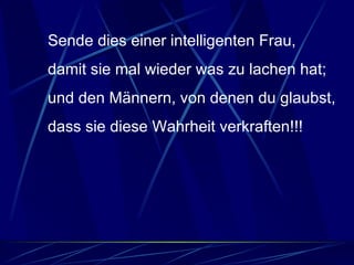 Sende dies einer intelligenten Frau, damit sie mal wieder was zu lachen hat; und den Männern, von denen du glaubst, dass sie diese Wahrheit verkraften!!!  