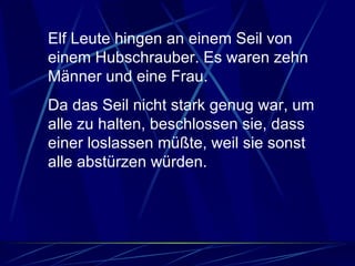 Elf Leute hingen an einem Seil von einem Hubschrauber. Es waren zehn Männer und eine Frau.  Da das Seil nicht stark genug war, um alle zu halten, beschlossen sie, dass einer loslassen müßte, weil sie sonst alle abstürzen würden.  