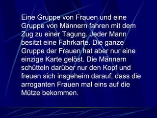 Eine Gruppe von Frauen und eine Gruppe von Männern fahren mit dem Zug zu einer Tagung. Jeder Mann besitzt eine Fahrkarte. Die ganze Gruppe der Frauen hat aber nur eine einzige Karte gelöst. Die Männern schütteln darüber nur den Kopf und freuen sich insgeheim darauf, dass die arroganten Frauen mal eins auf die Mütze bekommen.  