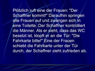 Plötzlich ruft eine der Frauen: "Der Schaffner kommt!" Daraufhin springen alle Frauen auf und zwängen sich in eine Toilette. Der Schaffner kontrolliert die Männer. Als er sieht, dass das WC besetzt ist, klopft er an die Tür: "Die Fahrkarte bitte!" Eine der Frauen schiebt die Fahrkarte unter der Tür durch, der Schaffner zieht zufrieden ab.  
