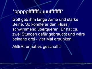 *pppppfffffffuuuuffffffff*  Gott gab ihm lange Arme und starke Beine. So konnte er den Fluss schwimmend überqueren. Er hat ca. zwei Stunden dafür gebraucht und wäre beinahe drei - vier Mal ertrunken.  ABER: er hat es geschafft!  