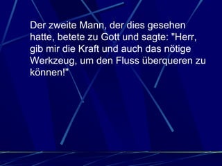Der zweite Mann, der dies gesehen hatte, betete zu Gott und sagte: "Herr, gib mir die Kraft und auch das nötige Werkzeug, um den Fluss überqueren zu können!"  