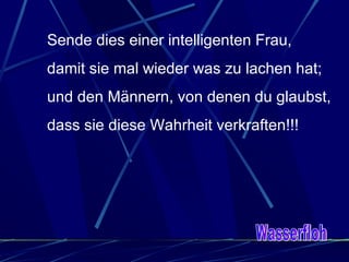 Sende dies einer intelligenten Frau, damit sie mal wieder was zu lachen hat; und den Männern, von denen du glaubst, dass sie diese Wahrheit verkraften!!!  Wasserfloh 
