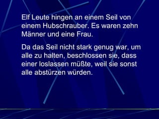 Elf Leute hingen an einem Seil von einem Hubschrauber. Es waren zehn Männer und eine Frau.  Da das Seil nicht stark genug war, um alle zu halten, beschlossen sie, dass einer loslassen müßte, weil sie sonst alle abstürzen würden.  