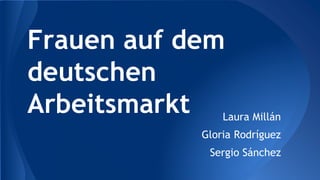 Frauen auf dem
deutschen
Arbeitsmarkt Laura Millán
Gloria Rodríguez
Sergio Sánchez
 