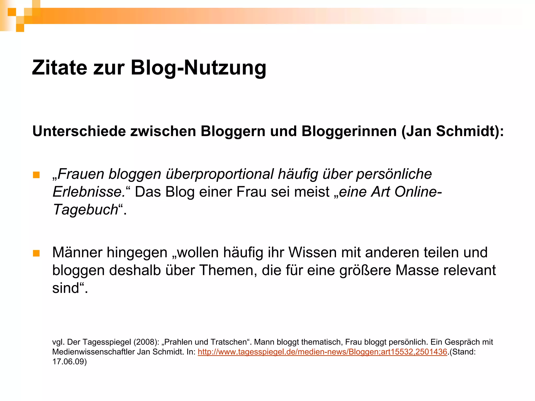 Zitate zur Blog-Nutzung

Unterschiede zwischen Bloggern und Bloggerinnen (Jan Schmidt):

  „Frauen bloggen überproportional häufig über persönliche
  Erlebnisse.“ Das Blog einer Frau sei meist „eine Art Online-
  Tagebuch“.

  Männer hingegen „wollen häufig ihr Wissen mit anderen teilen und
  bloggen deshalb über Themen, die für eine größere Masse relevant
  sind“.


  vgl. Der Tagesspiegel (2008): „Prahlen und Tratschen“. Mann bloggt thematisch, Frau bloggt persönlich. Ein Gespräch mit
  Medienwissenschaftler Jan Schmidt. In: http://www.tagesspiegel.de/medien-news/Bloggen;art15532,2501436.(Stand:
  17.06.09)
 