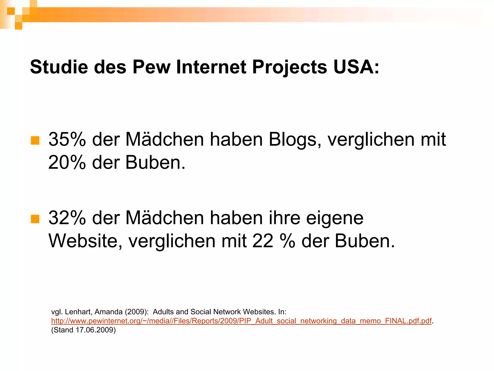 Studie des Pew Internet Projects USA:


 35% der Mädchen haben Blogs, verglichen mit
 20% der Buben.

 32% der Mädchen haben ihre eigene
 Website, verglichen mit 22 % der Buben.


  vgl. Lenhart, Amanda (2009): Adults and Social Network Websites. In:
  http://www.pewinternet.org/~/media//Files/Reports/2009/PIP_Adult_social_networking_data_memo_FINAL.pdf.pdf.
  (Stand 17.06.2009)
 