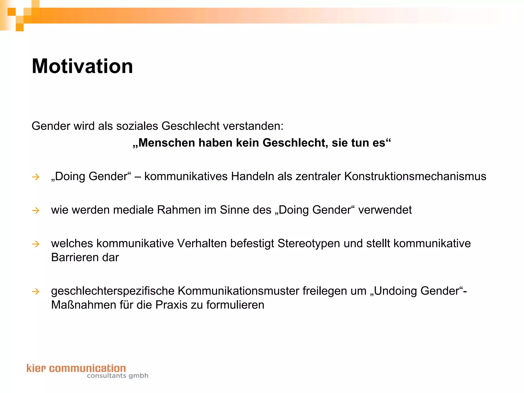 Motivation

Gender wird als soziales Geschlecht verstanden:
                   „Menschen haben kein Geschlecht, sie tun es“

   „Doing Gender“ – kommunikatives Handeln als zentraler Konstruktionsmechanismus

   wie werden mediale Rahmen im Sinne des „Doing Gender“ verwendet

   welches kommunikative Verhalten befestigt Stereotypen und stellt kommunikative
   Barrieren dar

   geschlechterspezifische Kommunikationsmuster freilegen um „Undoing Gender“-
   Maßnahmen für die Praxis zu formulieren
 