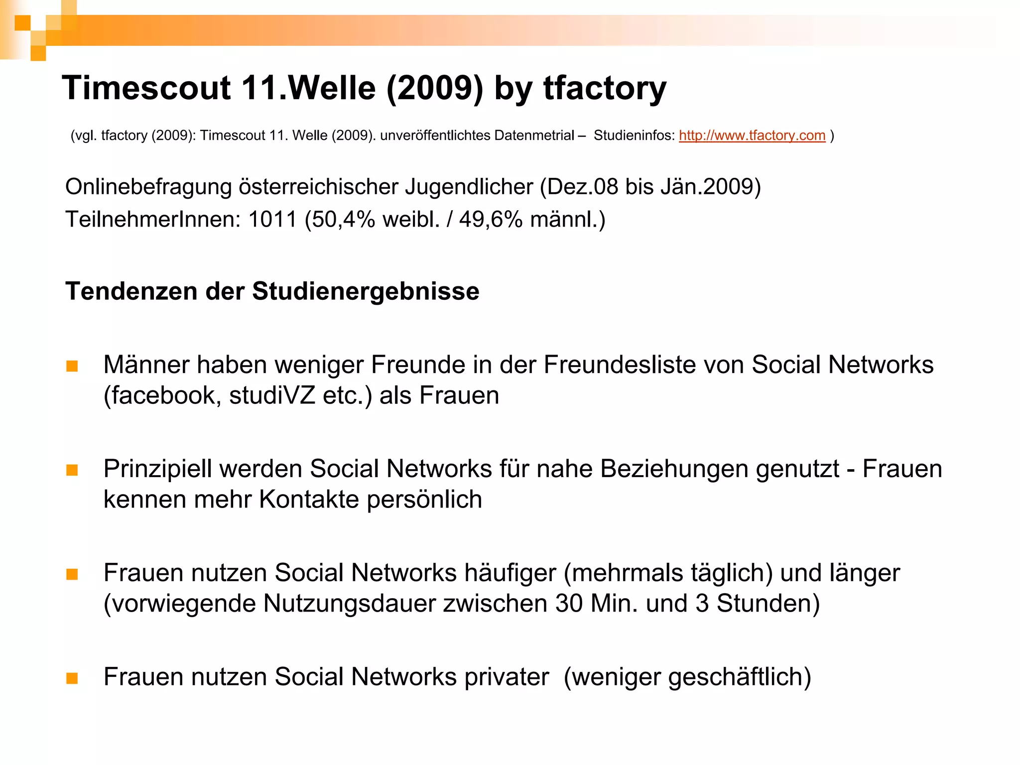 Timescout 11.Welle (2009) by tfactory
(vgl. tfactory (2009): Timescout 11. Welle (2009). unveröffentlichtes Datenmetrial – Studieninfos: http://www.tfactory.com )


Onlinebefragung österreichischer Jugendlicher (Dez.08 bis Jän.2009)
TeilnehmerInnen: 1011 (50,4% weibl. / 49,6% männl.)


Tendenzen der Studienergebnisse

     Männer haben weniger Freunde in der Freundesliste von Social Networks
     (facebook, studiVZ etc.) als Frauen

     Prinzipiell werden Social Networks für nahe Beziehungen genutzt - Frauen
     kennen mehr Kontakte persönlich

     Frauen nutzen Social Networks häufiger (mehrmals täglich) und länger
     (vorwiegende Nutzungsdauer zwischen 30 Min. und 3 Stunden)

     Frauen nutzen Social Networks privater (weniger geschäftlich)
 