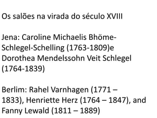 Os salões na virada do século XVIII
Jena: Caroline Michaelis Bhöme-
Schlegel-Schelling (1763-1809)e
Dorothea Mendelssohn Veit Schlegel
(1764-1839)
Berlim: Rahel Varnhagen (1771 –
1833), Henriette Herz (1764 – 1847), and
Fanny Lewald (1811 – 1889)
 