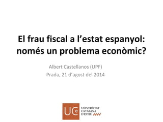 El frau fiscal a l’estat espanyol:
només un problema econòmic?
Albert Castellanos (UPF)
Prada, 21 d’agost del 2014
 