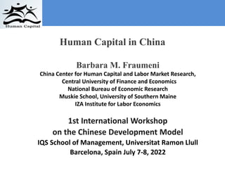 Barbara M. Fraumeni
China Center for Human Capital and Labor Market Research,
Central University of Finance and Economics
National Bureau of Economic Research
Muskie School, University of Southern Maine
IZA Institute for Labor Economics
1st International Workshop
on the Chinese Development Model
IQS School of Management, Universitat Ramon Llull
Barcelona, Spain July 7-8, 2022
Human Capital in China
 