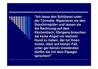 "Ich lasse den Schlüssel unter
der Türmatte. Reparieren sie den
Geschirrspüler und lassen sie
die Rechnung auf dem
Küchentisch. Übrigens brauchen
sie keine Angst vor meinem
Hund zu haben, der tut Ihnen
nichts. Aber auf keinen Fall,
unter gar keinen Umständen
dürfen sie mit dem Papagei
sprechen!"
 