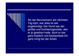 Als der Servicemann am nächsten
Tag kam, war alles so wie
angekündigt. Der Hund war der
größte und furchterregendste, den
er je gesehen hatte, doch er war
ganz friedlich und beobachtete ihn
ganz ruhig bei der Arbeit.
 