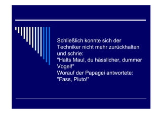 Schließlich konnte sich der
Techniker nicht mehr zurückhalten
und schrie:
"Halts Maul, du hässlicher, dummer
Vogel!"
Worauf der Papagei antwortete:
"Fass, Pluto!"
 