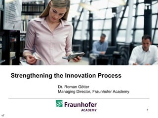 Strengthening the Innovation Process Dr. Roman Götter Managing Director, Fraunhofer Academy v7 