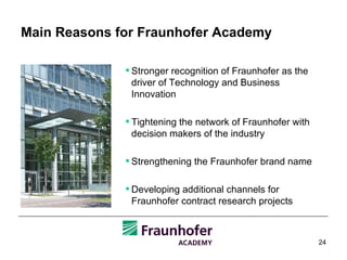 Main Reasons for Fraunhofer Academy Stronger recognition of Fraunhofer as the driver of Technology and Business Innovation Tightening the network of Fraunhofer with decision makers of the industry Strengthening the Fraunhofer brand name Developing additional channels for Fraunhofer contract research projects 