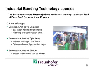 Industrial Bonding Technology courses The Fraunhofer IFAM (Bremen) offers vocational training  under the lead of Prof. Groß for more than 15 years Course offerings: European Adhesive Engineer  - 8 x1 week training for engineers - Planning  and construction skills European Adhesive Specialist  - 3 weeks training to specialists - Define and control production steps European Adhesive Bonder  - 1 week to become a trained worker 