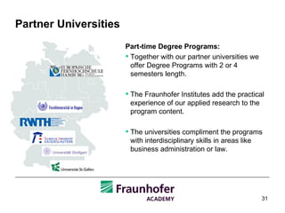 Partner Universities Part-time  Degree Programs : Together with our partner universities we offer Degree Programs with 2 or 4 semesters length.  The Fraunhofer Institutes add the practical experience of our applied research to the program content. The universities compliment the programs with interdisciplinary skills in areas like business administration or law. 