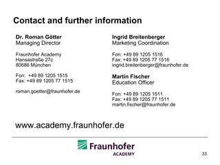 Contact and further information Dr. Roman Götter Managing Director Fraunhofer Academy Hansastraße 27c 80686 München Fon:  +49 89 1205 1515 Fax: +49 89 1205 77 1515 [email_address] www.academy.fraunhofer.de Ingrid Breitenberger Marketing Coordination Fon: +49 89 1205 1516 Fax: +49 89 1205 77 1516 [email_address] Martin Fischer Education Officer Fon: +49 89 1205 1511 Fax: +49 89 1205 77 1511 [email_address] 