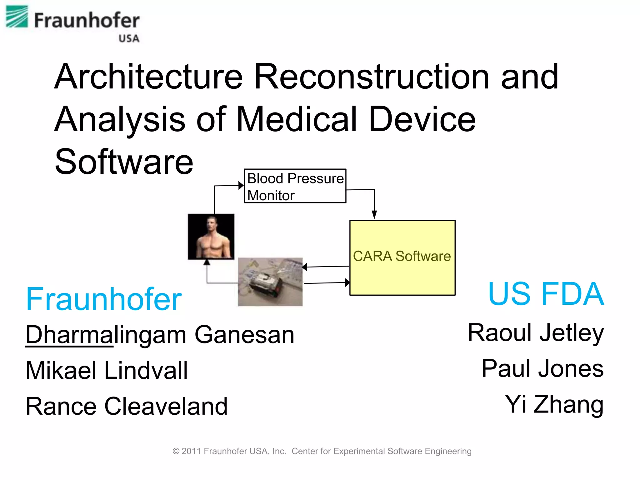 Architecture Reconstruction and
  Analysis of Medical Device
  Software                 Blood Pressure
                           Monitor



                                                     CARA Software


Fraunhofer                                                                           US FDA
Dharmalingam Ganesan                                                            Raoul Jetley
Mikael Lindvall                                                                  Paul Jones
Rance Cleaveland                                                                   Yi Zhang
          © 2011 Fraunhofer USA, Inc. Center for Experimental Software Engineering
 