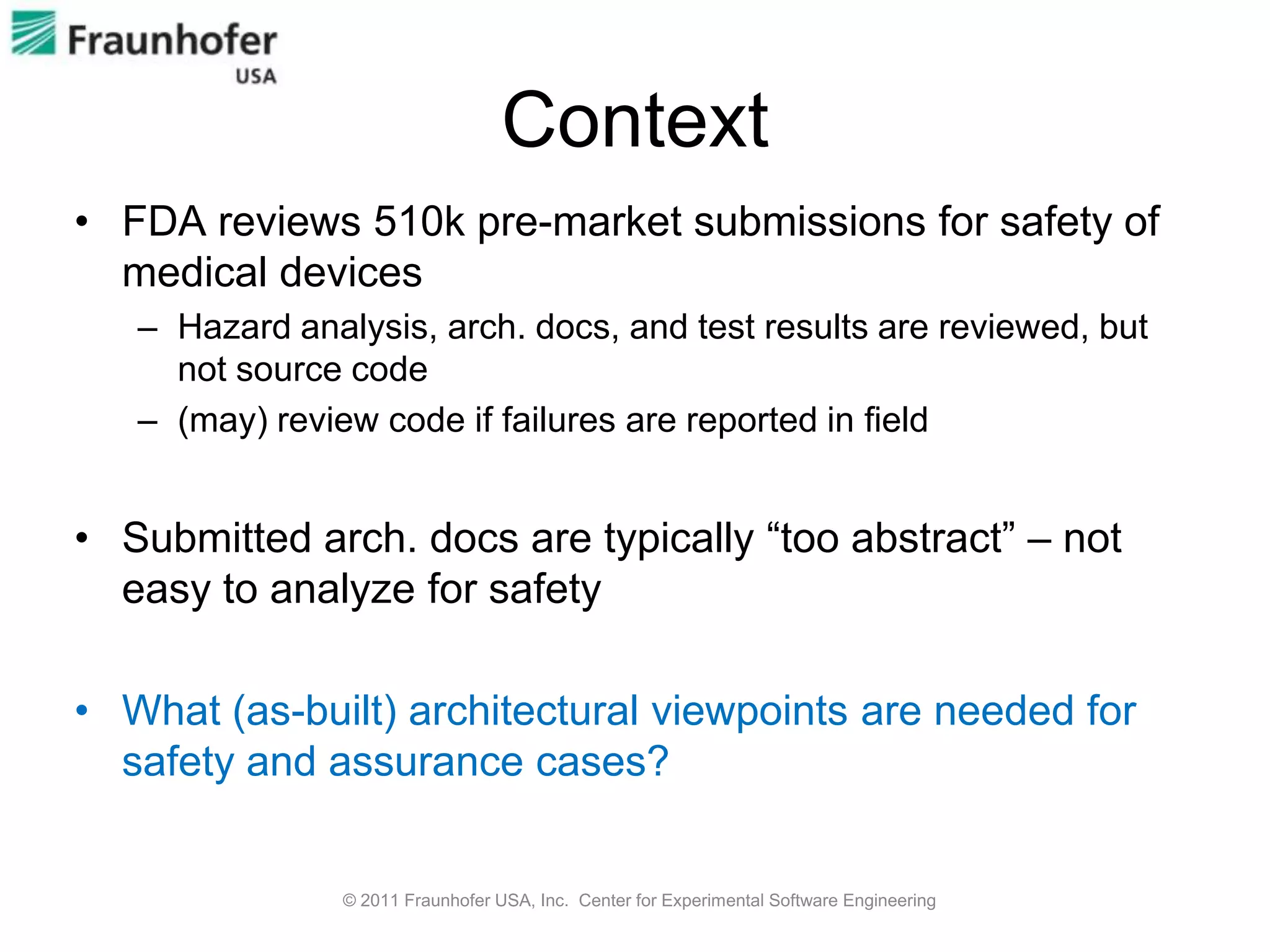 Context
• FDA reviews 510k pre-market submissions for safety of
  medical devices
   – Hazard analysis, arch. docs, and test results are reviewed, but
     not source code
   – (may) review code if failures are reported in field


• Submitted arch. docs are typically “too abstract” – not
  easy to analyze for safety

• What (as-built) architectural viewpoints are needed for
  safety and assurance cases?


                © 2011 Fraunhofer USA, Inc. Center for Experimental Software Engineering
 
