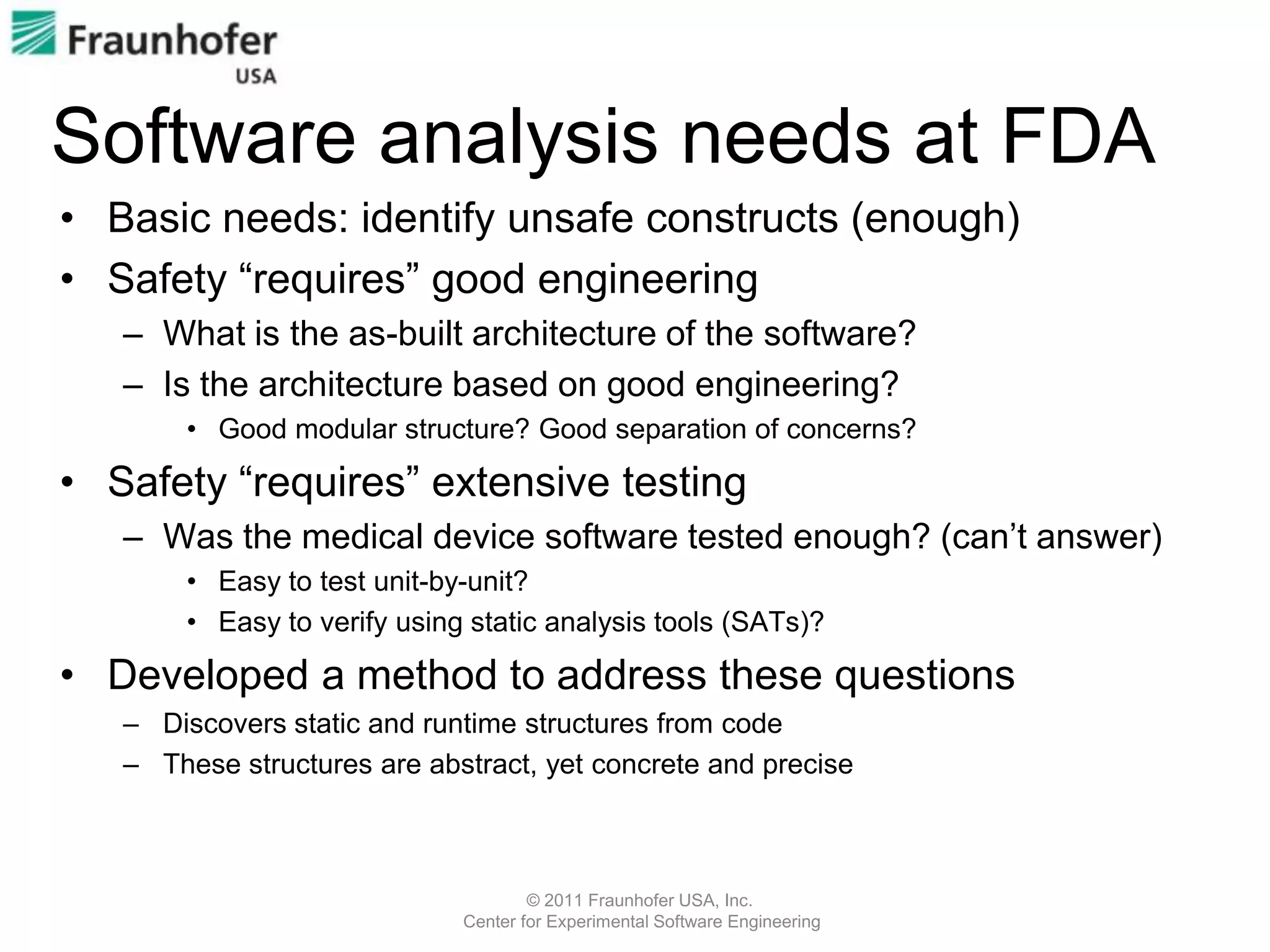 Software analysis needs at FDA
• Basic needs: identify unsafe constructs (enough)
• Safety “requires” good engineering
   – What is the as-built architecture of the software?
   – Is the architecture based on good engineering?
       • Good modular structure? Good separation of concerns?

• Safety “requires” extensive testing
   – Was the medical device software tested enough? (can’t answer)
       • Easy to test unit-by-unit?
       • Easy to verify using static analysis tools (SATs)?

• Developed a method to address these questions
   – Discovers static and runtime structures from code
   – These structures are abstract, yet concrete and precise



                                     © 2011 Fraunhofer USA, Inc.
                             Center for Experimental Software Engineering
 