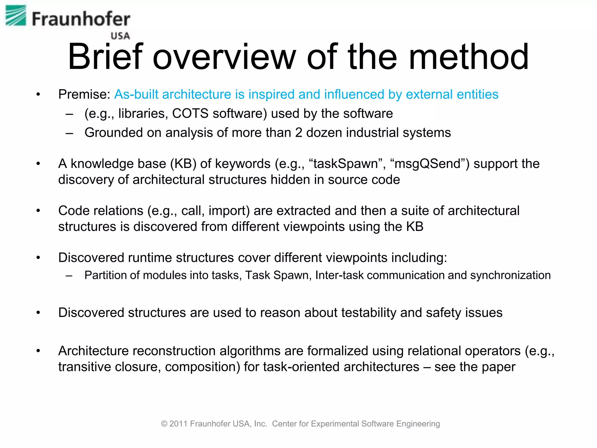 Brief overview of the method
•   Premise: As-built architecture is inspired and influenced by external entities
     – (e.g., libraries, COTS software) used by the software
     – Grounded on analysis of more than 2 dozen industrial systems

•   A knowledge base (KB) of keywords (e.g., “taskSpawn”, “msgQSend”) support the
    discovery of architectural structures hidden in source code

•   Code relations (e.g., call, import) are extracted and then a suite of architectural
    structures is discovered from different viewpoints using the KB

•   Discovered runtime structures cover different viewpoints including:
     –   Partition of modules into tasks, Task Spawn, Inter-task communication and synchronization


•   Discovered structures are used to reason about testability and safety issues

•   Architecture reconstruction algorithms are formalized using relational operators (e.g.,
    transitive closure, composition) for task-oriented architectures – see the paper



                       © 2011 Fraunhofer USA, Inc. Center for Experimental Software Engineering
 