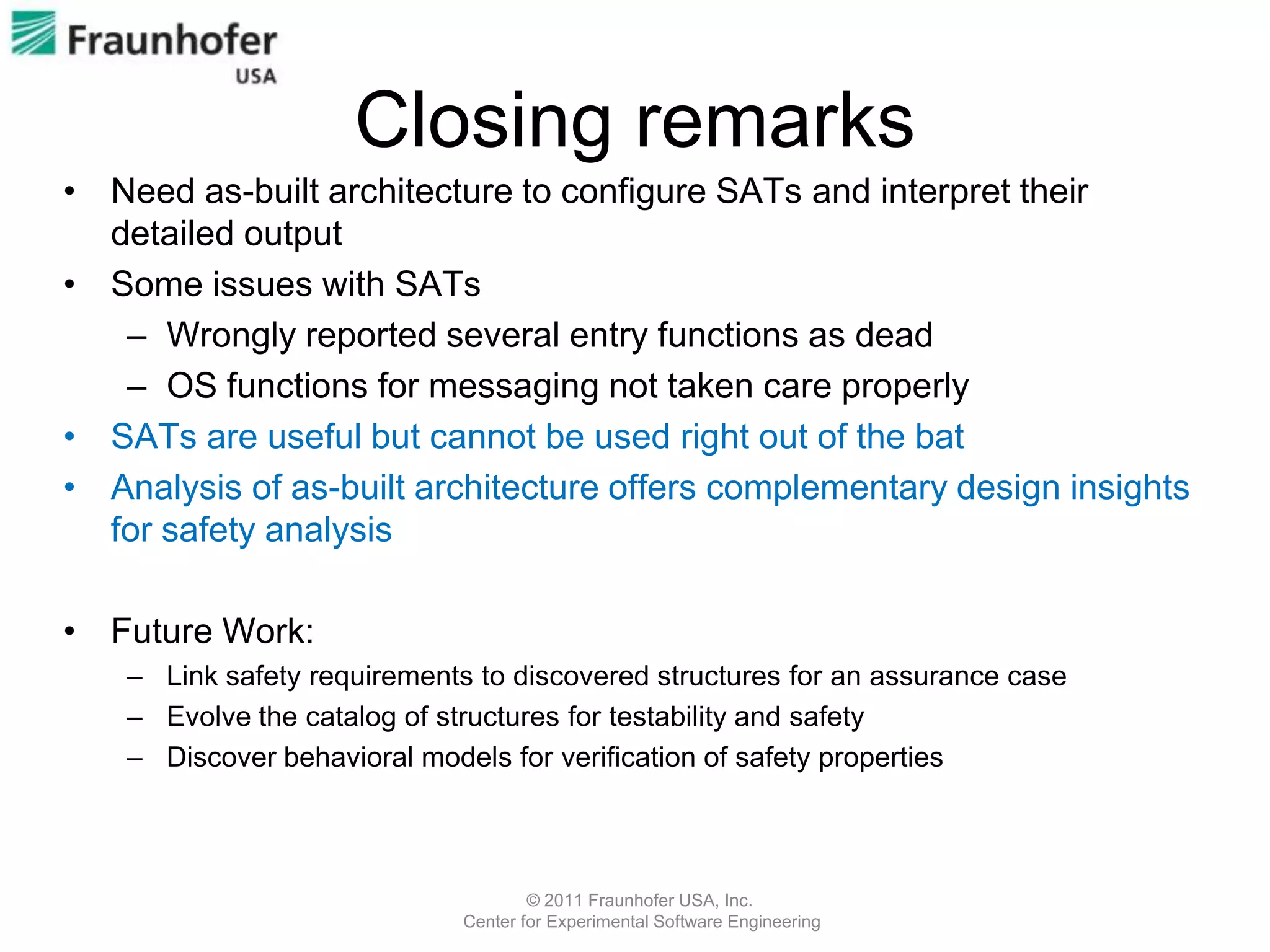 Closing remarks
• Need as-built architecture to configure SATs and interpret their
  detailed output
• Some issues with SATs
   – Wrongly reported several entry functions as dead
   – OS functions for messaging not taken care properly
• SATs are useful but cannot be used right out of the bat
• Analysis of as-built architecture offers complementary design insights
  for safety analysis

• Future Work:
    – Link safety requirements to discovered structures for an assurance case
    – Evolve the catalog of structures for testability and safety
    – Discover behavioral models for verification of safety properties



                                      © 2011 Fraunhofer USA, Inc.
                              Center for Experimental Software Engineering
 