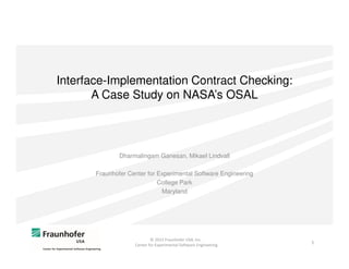 Interface-Implementation Contract Checking:
A Case Study on NASA’s OSAL

Dharmalingam Ganesan, Mikael Lindvall
Fraunhofer Center for Experimental Software Engineering
College Park
Maryland

© 2013 Fraunhofer USA, Inc.
Center for Experimental Software Engineering

1

 