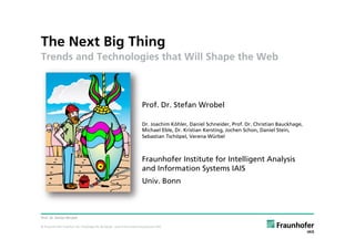 The Next Big Thing
Trends and Technologies that Will Shape the Web



                                                                Prof. Dr. Stefan Wrobel

                                                                Dr. Joachim Köhler, Daniel Schneider, Prof. Dr. Christian Bauckhage,
                                                                Michael Eble, Dr. Kristian Kersting, Jochen Schon, Daniel Stein,
                                                                Sebastian Tschöpel, Verena Würbel



                                                                Fraunhofer Institute for Intelligent Analysis
                                                                and Information Systems IAIS
                                                                Univ. Bonn



Prof. Dr. Stefan Wrobel

© Fraunhofer-Institut für Intelligente Analyse- und Informationssysteme IAIS
 