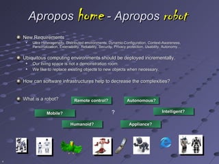 Apropos home - Apropos robot
    New Requirements
        Ultra Heterogeneity, Distributed environments, Dynamic Configuration, Context-Awareness,
         Personalization, Extensibility, Reliability, Security, Privacy protection, Usability, Autonomy…
                                                                                               Autonomy…


    Ubiquitous computing environments should be deployed incrementally.
        Our living space is not a demonstration room.
        We like to replace existing objects to new objects when necessary.

    How can software infrastructures help to decrease the complexities?


    What is a robot?               Remote control?                   Autonomous?


                  Mobile?                                  ?                               Intelligent?


                                 Humanoid?                            Appliance?




4
 