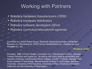 Working with Partners
       Robotics hardware manufacturers (OEM)
       Robotics hardware distributors
       Robotics software developers (ISVs)
       Robotics curriculum/educational agencies


    CoroWare Inc, KUKA Robot Group, Robosoft, RoboticsConnection, White Box
    Robotics Inc, fischertechnik, LEGO Group, MobileRobots Inc., Parallax Inc. and
    Phidgets Inc., tbc …
                                                                             Whitebox Video

    Previews: ABB, InTouch Health, Lynxmotion Inc., RoboDynamics Corp., Senseta,
    Trossen Robotics and Ugobe Inc., as well as with many leading universities and
    research institutes, including Bryn Mawr College, Cornell University, Georgia Tech,
    Korea Institute of Technology, Massachusetts Institute of Technology, Stanford
    University, University of Pennsylvania, University of Pisa, University of Southern
    California, and the University of Washington.
6
 