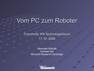 Vom PC zum Roboter
  Fraunhofer IPA Technologieforum
            17.10. 2006


            Alexander Brändle
               Andreas Heil
      Microsoft Research Cambridge




                                     1
 