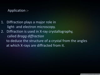 Application :-
1. Diffraction plays a major role in
light- and electron microscopy.
2. Diffraction is used in X-ray crystallography,
called Bragg diffraction
to deduce the structure of a crystal from the angles
at which X-rays are diffracted from it.
 