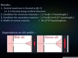 Results:-
1. Central maximum is formed at @= 0
i.e it is formed along incident direction.
2. Condition for minimum intensity = [ a*sin@= n*wavelength ]
3. Condition for secondary maxima = [ a*sin@=(n+0.5)* wavelength ]
4. Width of central maxima = W=[2*D*wavelength/a]
Dependence on slit width :-
 