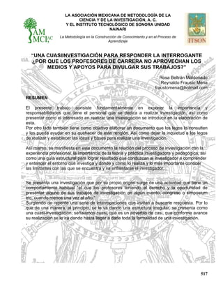 LA ASOCIACIÓN MEXICANA DE METODOLOGÍA DE LA
CIENCIA Y DE LA INVESTIGACIÓN, A. C.
Y EL INSTITUTO TECNOLÓGICO DE SONORA UNIDAD
NAINARI
La Metodología en la Construcción de Conocimiento y en el Proceso de
Aprendizaje
517
“UNA CUASIINVESTIGACIÓN PARA RESPONDER LA INTERROGANTE
¿POR QUE LOS PROFESORES DE CARRERA NO APROVECHAN LOS
MEDIOS Y APOYOS PARA DIVULGAR SUS TRABAJOS?”
Rosa Beltrán Maldonado
Reynaldo Frausto Mena
fraustomena@hotmail.com
RESUMEN
El presente trabajo consiste fundamentalmente en exponer la importancia y
responsabilidades que tiene el personal que se dedica a realizar investigación, así como
presentar como el interesado en realizar una investigación se introduce en la elaboración de
esta.
Por otro lado también tiene como objetivo elaborar un documento que los legos lo consulten
y les pueda ayudar en su quehacer de este renglón. Así como dejar la inquietud a los legos
de realizar y establecer las ideas y bases para realizar una investigación.
Así mismo, se manifiesta en este documento la relación del proceso de investigación con la
experiencia profesional, la importancia de la teoría y práctica investigadora y pedagógica, así
como una guía estructural para lograr resultado que conduzcan al investigador a comprender
y entender el entorno que investiga y donde y como lo realiza y lo más importante conocer
las limitantes con las que se encuentra y va enfrentarse el investigador.
Se presenta una investigación que por su propio origen surge de una actividad que tiene un
comportamiento habitual “el que los profesores teniendo el derecho y la oportunidad de
presentar alguno de sus trabajos de investigación en algún evento, congreso o simposium
etc. cuando menos una vez al año.”
Surgiendo de repente una serie de interrogaciones que invitan a buscarle respuesta. Por lo
que de una manera, al principio, se le va dando una estructura irregular, se presenta como
una cuasi-investigación; señalamos cuasi, que es un adverbio de casi, que conforme avance
su realización se le ira dando hasta llegar a darle toda la formalidad de una investigación.
.
 