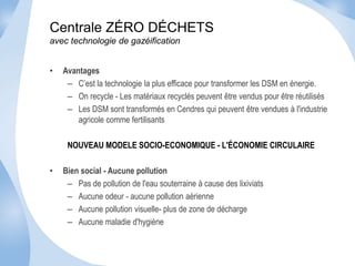 Centrale ZÉRO DÉCHETS 
avec technologie de gazéification 
• Avantages 
– C’est la technologie la plus efficace pour transformer les DSM en énergie. 
– On recycle - Les matériaux recyclés peuvent être vendus pour être réutilisés 
– Les DSM sont transformés en Cendres qui peuvent être vendues à l'industrie 
agricole comme fertilisants 
NOUVEAU MODELE SOCIO-ECONOMIQUE - L'ÉCONOMIE CIRCULAIRE 
• Bien social - Aucune pollution 
– Pas de pollution de l'eau souterraine à cause des lixiviats 
– Aucune odeur - aucune pollution aérienne 
– Aucune pollution visuelle- plus de zone de décharge 
– Aucune maladie d'hygiène 
 