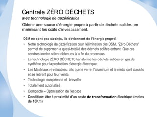 Centrale ZÉRO DÉCHETS 
avec technologie de gazéification 
Obtenir une source d'énergie propre à partir de déchets solides, en 
minimisant les coûts d'investissement. 
DSM ne sont pas stockés, ils deviennent de l’énergie propre! 
• Notre technologie de gazéification pour l'élimination des DSM, "Zéro Déchets" 
permet de supprimer la quasi-totalité des déchets solides entrant. Que des 
cendres inertes soient obtenues à la fin du processus. 
• La technologie ZÉRO DÉCHETS transforme les déchets solides en gaz de 
synthèse pour la production d'énergie électrique. 
• Les Matériaux re-valuables: tels que le verre, l'aluminium et le métal sont classés 
et se retirent pour leur vente. 
• Technologie européenne et brevetée 
• Totalement automatisé 
• Compacte – Optimisation de l'espace 
• Condition: être à proximité d'un poste de transformation électrique (moins 
de 10Km) 
 