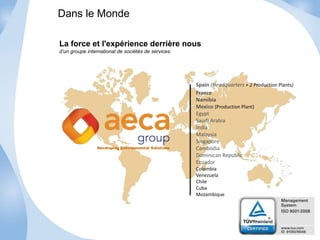 La force et l'expérience derrière nous 
d’un groupe international de sociétés de services. 
Spain (Headquarters + 2 Production Plants) 
France 
Namibia 
Mexico (Production Plant) 
Egypt 
Saudi Arabia 
India 
Malaysia 
Singapore 
Cambodia 
Dominican Republic 
Ecuador 
Colombia 
Venezuela 
Chile 
Cuba 
Mozambique 
Dans le Monde 
Developing Environmental Solutions 
 