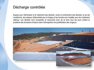 Décharge contrôlée 
Espace pour l'élimination et le traitement des déchets. Avant le confinement des déchets, le sol est 
conditionné, des réseaux d'étanchéité pour le biogaz et les lixiviats sont installés pour leur traitement 
ultérieur. Les déchets sont compactés et recouverts avec de la terre tous les jours évitant le 
problème des émissions d'odeurs dans l'atmosphère et la prolifération des rongeurs. 
 