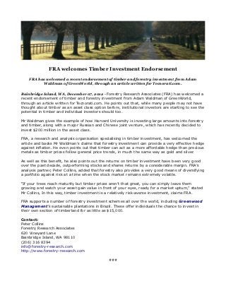 FRA welcomes Timber Investment Endorsement

    FRA has welcomed a recent endorsement of timber and forestry investment from Adam
          Waldman of GreenWorld, through an article written for Tecnorati.com.

Bainbridge Island, WA, December 07, 2012 - Forestry Research Associates (FRA) has welcomed a
recent endorsement of timber and forestry investment from Adam Waldman of GreenWorld,
through an article written for Tecnorati.com. He points out that, while many people may not have
thought about timber as an asset class option before, institutional investors are starting to see the
potential in timber and individual investors should too.

Mr Waldman gives the example of how Harvard University is investing large amounts into forestry
and timber, along with a major Russian and Chinese joint venture, which has recently decided to
invest $200 million in the asset class.

FRA, a research and analysis organisation specialising in timber investment, has welcomed the
article and backs Mr Waldman’s claims that forestry investment can provide a very effective hedge
against inflation. He even points out that timber can act as a more affordable hedge than precious
metals as timber prices follow general price trends, in much the same way as gold and silver.

As well as this benefit, he also points out the returns on timber investment have been very good
over the past decade, outperforming stocks and shares returns by a considerable margin. FRA’s
analysis partner, Peter Collins, added that forestry also provides a very good means of diversifying
a portfolio against risk at a time when the stock market remains extremely volatile.

“If your trees reach maturity but timber prices aren’t that great, you can simply leave them
growing and watch your asset gain value in front of your eyes, ready for a market upturn,” stated
Mr Collins, In this way, timber investment is a relatively risk-averse investment, claims FRA.

FRA supports a number of forestry investment schemes all over the world, including Greenwood
Management’s sustainable plantations in Brazil. These offer individuals the chance to invest in
their own section of timberland for as little as $15,000.

Contact:
Peter Collins
Forestry Research Associates
620 Vineyard Lane
Bainbridge Island, WA 98110
(206) 316 8394
info@forestry-research.com
http://www.forestry-research.com

                                                ###
 